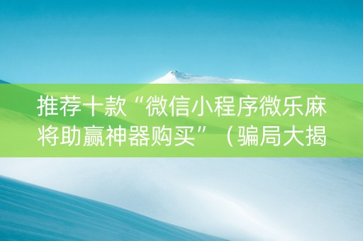 推荐十款“微信小程序微乐麻将助赢神器购买”（骗局大揭秘)