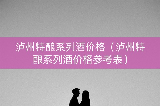 泸州特酿系列酒价格（泸州特酿系列酒价格参考表）