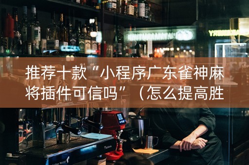 推荐十款“小程序广东雀神麻将插件可信吗”（怎么提高胜率)