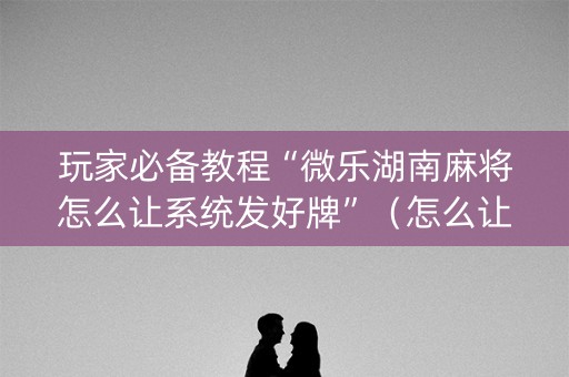 玩家必备教程“微乐湖南麻将怎么让系统发好牌”（怎么让系统给你发好牌)