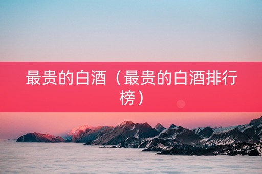 最贵的白酒（最贵的白酒排行榜）