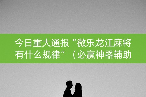 今日重大通报“微乐龙江麻将有什么规律”（必赢神器辅助器)