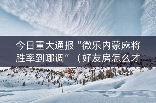 今日重大通报“微乐内蒙麻将胜率到哪调”（好友房怎么才能赢)