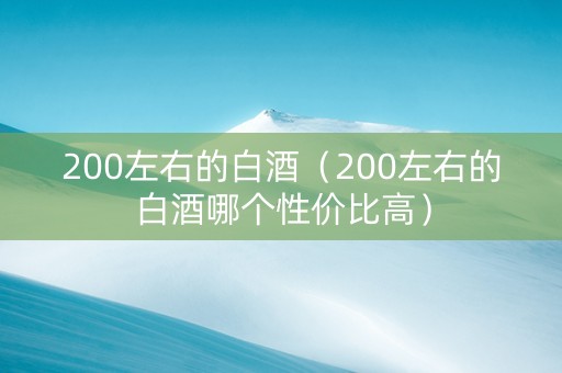 200左右的白酒（200左右的白酒哪个性价比高）