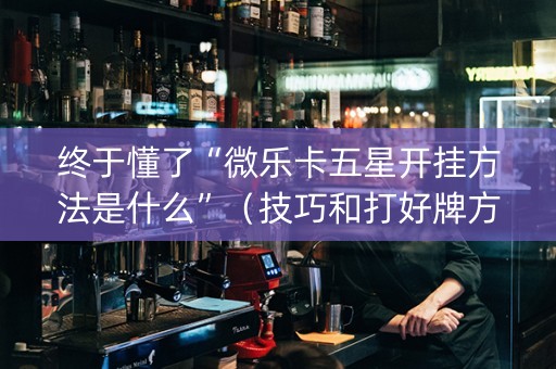 终于懂了“微乐卡五星开挂方法是什么”（技巧和打好牌方法)