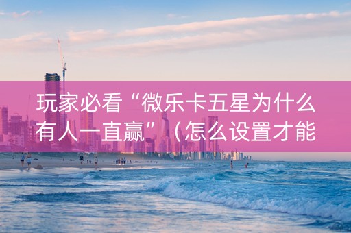 玩家必看“微乐卡五星为什么有人一直赢”（怎么设置才能赢)