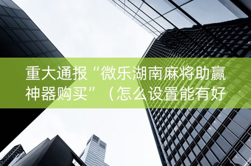 重大通报“微乐湖南麻将助赢神器购买”（怎么设置能有好牌)