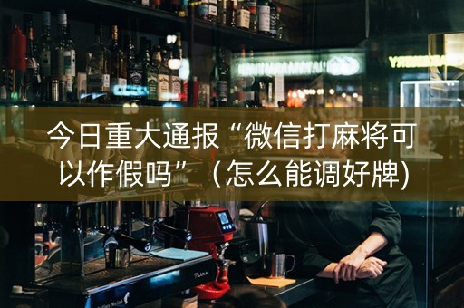 今日重大通报“微信打麻将可以作假吗”（怎么能调好牌)