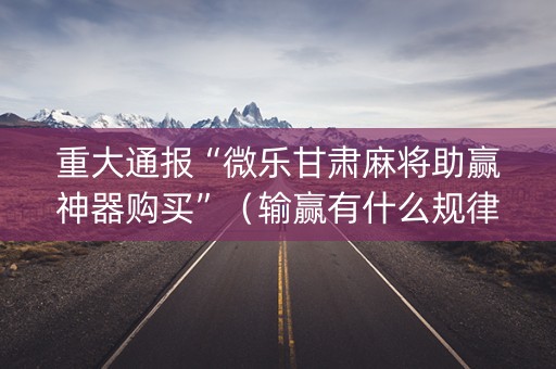 重大通报“微乐甘肃麻将助赢神器购买”（输赢有什么规律)