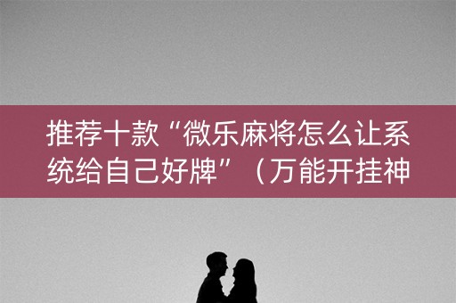 推荐十款“微乐麻将怎么让系统给自己好牌”（万能开挂神器)