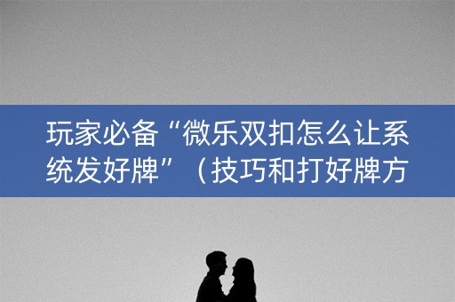 玩家必备“微乐双扣怎么让系统发好牌”（技巧和打好牌方法)