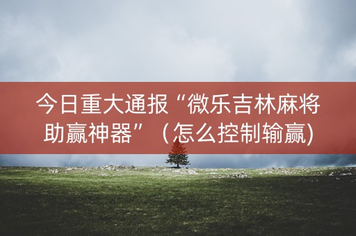 今日重大通报“微乐吉林麻将助赢神器”（怎么控制输赢)