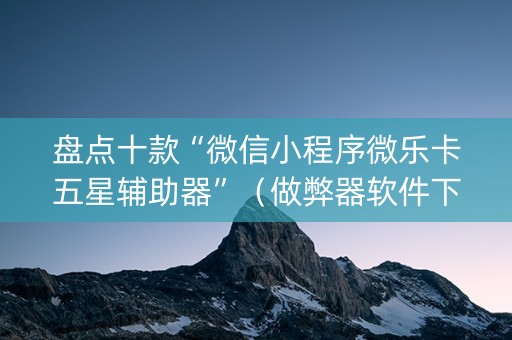 盘点十款“微信小程序微乐卡五星辅助器”（做弊器软件下载)