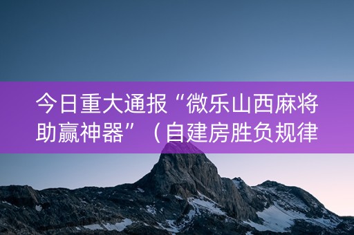 今日重大通报“微乐山西麻将助赢神器”（自建房胜负规律)