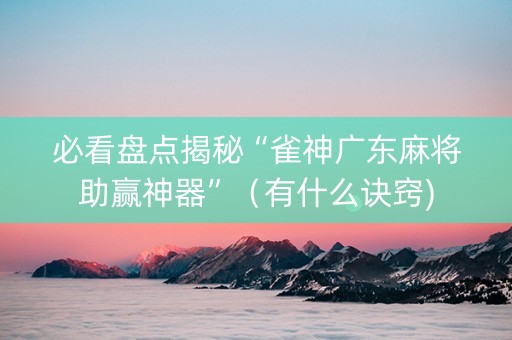 必看盘点揭秘“雀神广东麻将助赢神器”（有什么诀窍)