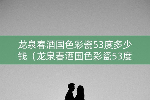龙泉春酒国色彩瓷53度多少钱（龙泉春酒国色彩瓷53度多少钱一瓶）