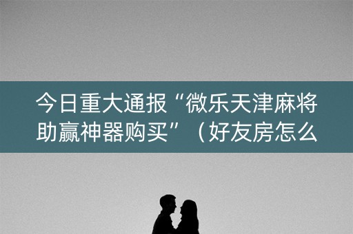 今日重大通报“微乐天津麻将助赢神器购买”（好友房怎么才能赢)