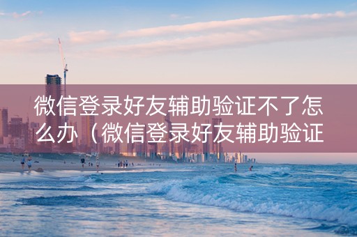 微信登录好友辅助验证不了怎么办（微信登录好友辅助验证不了怎么办申诉不成功）