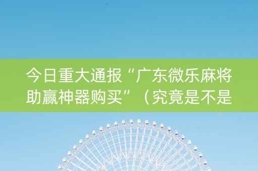 今日重大通报“广东微乐麻将助赢神器购买”（究竟是不是有挂)