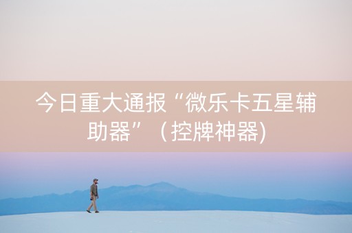 今日重大通报“微乐卡五星辅助器”（控牌神器)