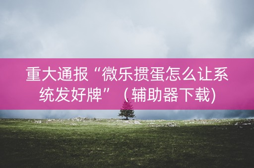 重大通报“微乐掼蛋怎么让系统发好牌”（辅助器下载)