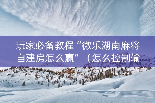 玩家必备教程“微乐湖南麻将自建房怎么赢”（怎么控制输赢)