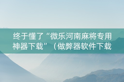 终于懂了“微乐河南麻将专用神器下载”（做弊器软件下载)