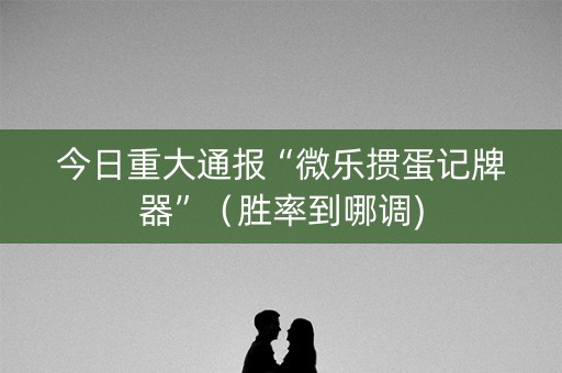 今日重大通报“微乐掼蛋记牌器”（胜率到哪调)