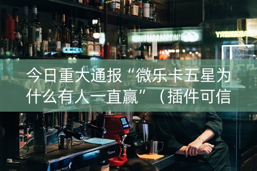 今日重大通报“微乐卡五星为什么有人一直赢”（插件可信吗)