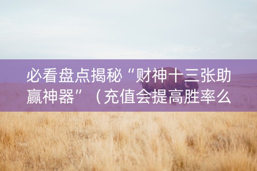 必看盘点揭秘“财神十三张助赢神器”（充值会提高胜率么)