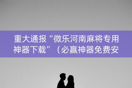重大通报“微乐河南麻将专用神器下载”（必赢神器免费安装)