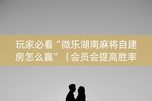 玩家必看“微乐湖南麻将自建房怎么赢”（会员会提高胜率吗)