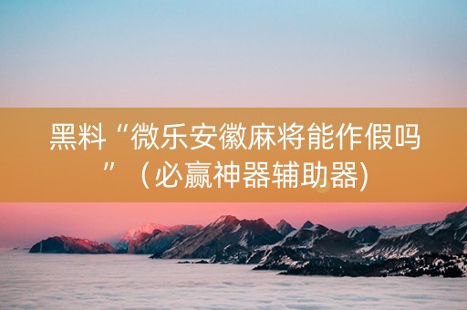 黑料“微乐安徽麻将能作假吗”（必赢神器辅助器)