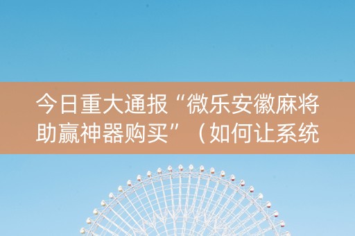 今日重大通报“微乐安徽麻将助赢神器购买”（如何让系统发好牌)