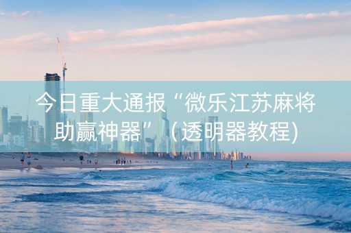 今日重大通报“微乐江苏麻将助赢神器”（透明器教程)