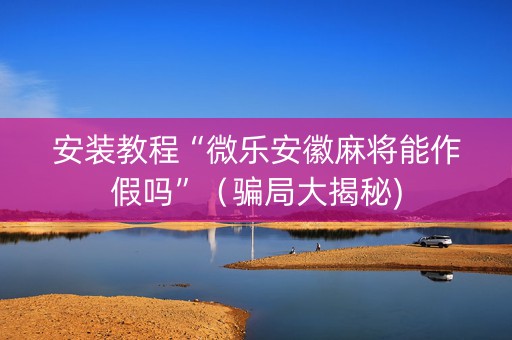 安装教程“微乐安徽麻将能作假吗”（骗局大揭秘)