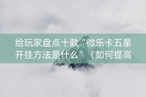 给玩家盘点十款“微乐卡五星开挂方法是什么”（如何提高胜率)