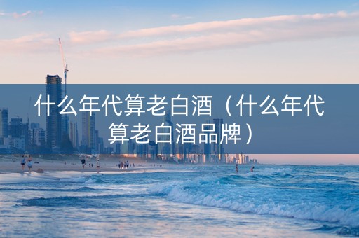 什么年代算老白酒（什么年代算老白酒品牌）