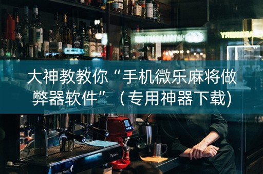 大神教教你“手机微乐麻将做弊器软件”（专用神器下载)