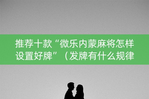 推荐十款“微乐内蒙麻将怎样设置好牌”（发牌有什么规律吗)