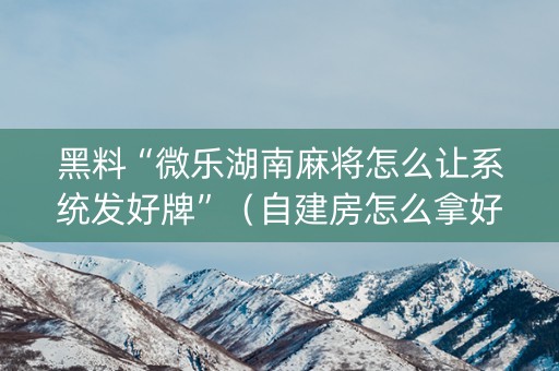 黑料“微乐湖南麻将怎么让系统发好牌”（自建房怎么拿好牌)