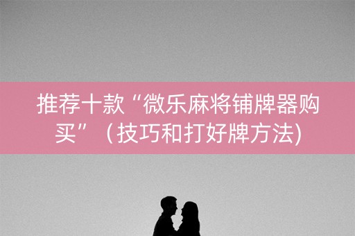 推荐十款“微乐麻将铺牌器购买”（技巧和打好牌方法)