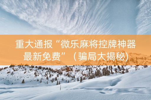 重大通报“微乐麻将控牌神器最新免费”（骗局大揭秘)