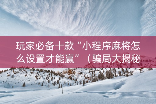 玩家必备十款“小程序麻将怎么设置才能赢”（骗局大揭秘)