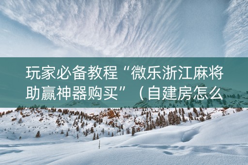 玩家必备教程“微乐浙江麻将助赢神器购买”（自建房怎么赢)