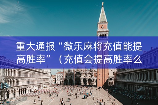 重大通报“微乐麻将充值能提高胜率”（充值会提高胜率么)