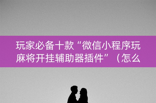 玩家必备十款“微信小程序玩麻将开挂辅助器插件”（怎么增加胜率)