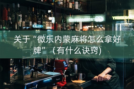 关于“微乐内蒙麻将怎么拿好牌”（有什么诀窍)
