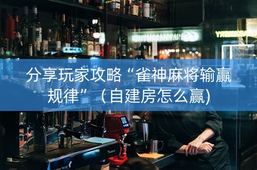 分享玩家攻略“雀神麻将输赢规律”（自建房怎么赢)