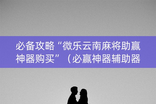 必备攻略“微乐云南麻将助赢神器购买”（必赢神器辅助器)